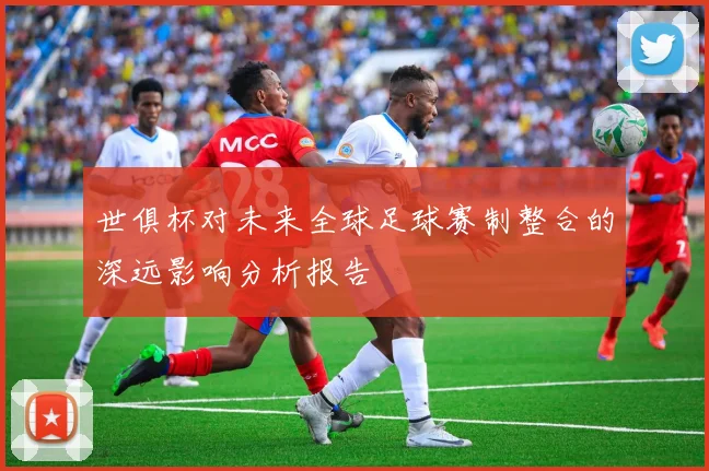 世俱杯对未来全球足球赛制整合的深远影响分析报告